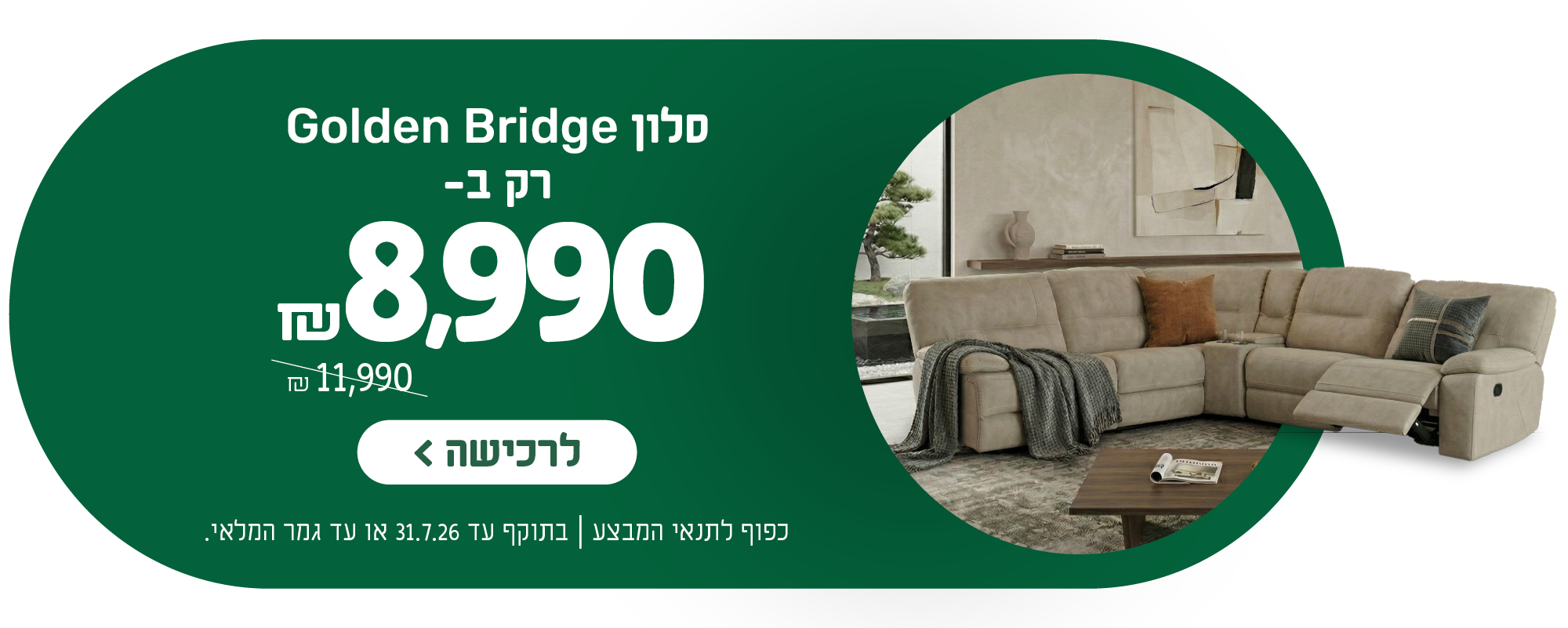 סלון גולדן ברידג' רק ב- 8,990 ש"ח במקום 11,990 ש"ח
לרכישה
כפוף לתנאי המבצע | בתוקף עד 31.7.26 או עד גמר המלאי