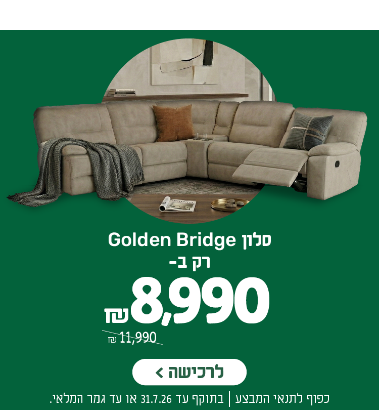 סלון גולדן ברידג' רק ב- 8,990 ש"ח במקום 11,990 ש"ח
לרכישה
כפוף לתנאי המבצע | בתוקף עד 31.7.26 או עד גמר המלאי