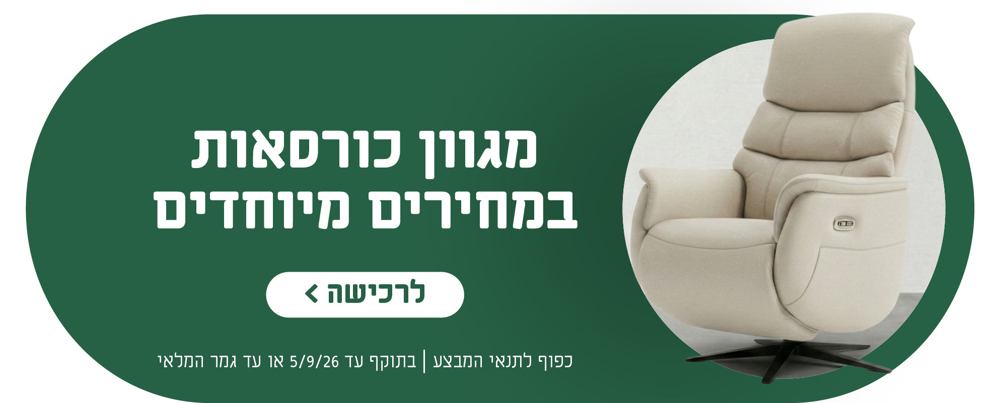 מגוון כורסאות במחירים מיוחדים
לרכישה
כפוף לתנאי המבצע | בתוקף עד 5.9.26 או עד גמר המלאי