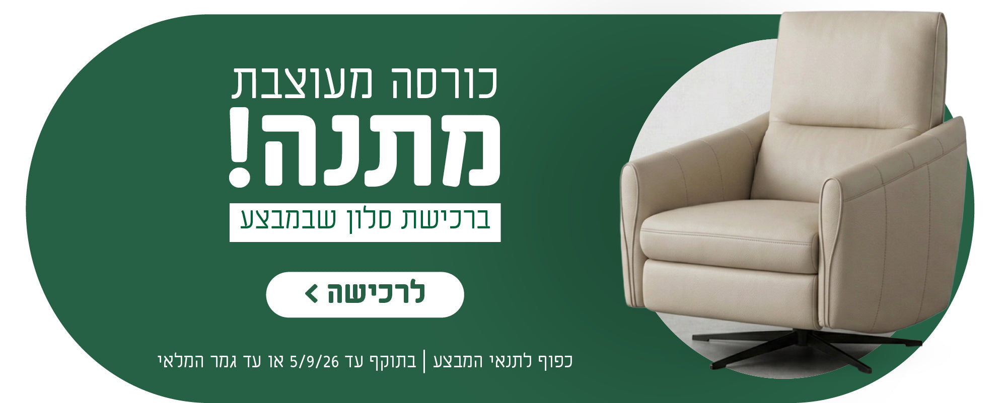 כורסא מעוצבת מעוצבת מתנה!
ברכישת סלון שבמבצע
לרכישה
כפוף לתנאי המבצע | בתוקף עד 5.9.26 או עד גמר המלאי