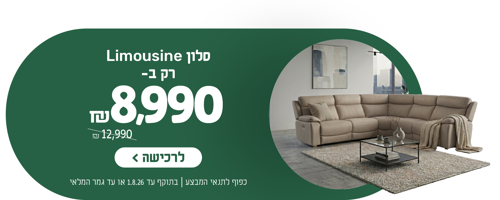 סלון לימוזין רק ב- 8,990 ש"ח במקום 12,990 ש"ח
לרכישה
כפוף לתנאי המבצע | בתוקף עד 1.8.26 או עד גמר המלאי