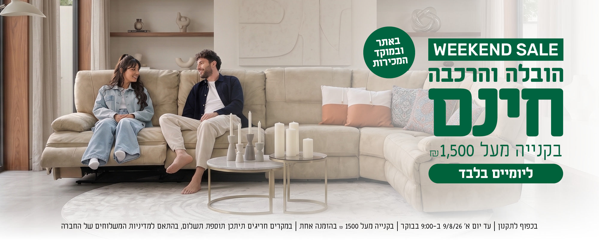 weekend sale
הובלה והרכבה חינם בקנייה מעל 1500 ש"ח באתר ובמוקד המכירות ליומיים בלבד
בכפוף לתקנון | עד יום א' 9/8/26 ב-9:00 בבוקר | בקנייה מעל 1500 ש"ח בהזמנה אחת  | במקרים חריגים תיתכן תוספת תשלום, בהתאם למדיניות המשלוחים של החברה