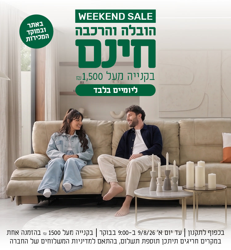 weekend sale
הובלה והרכבה חינם בקנייה מעל 1500 ש"ח באתר ובמוקד המכירות ליומיים בלבד
בכפוף לתקנון | עד יום א' 9/8/26 ב-9:00 בבוקר | בקנייה מעל 1500 ש"ח בהזמנה אחת  | במקרים חריגים תיתכן תוספת תשלום, בהתאם למדיניות המשלוחים של החברה