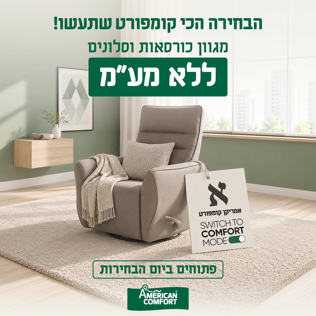 אמריקן קומפורט - SWITCH TOT COMFORT MODE
הבחירה הכי קומפורט שתעשו!
מגוון כורסאות וסלונים
ללא מע"מ
לרכישה
בתוקף עד 27.10.27 או עד גמר המלאי, המוקדם מביניהם | אין כפל מבצעים והנחות 
הנחת מע"מ בגובה 15.25% על הפריטים שבמבצע | בכפוף לתקנון
