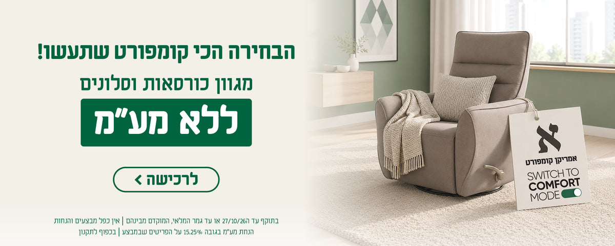 אמריקן קומפורט - SWITCH TOT COMFORT MODE
הבחירה הכי קומפורט שתעשו!
מגוון כורסאות וסלונים
ללא מע"מ
לרכישה
בתוקף עד 27.10.27 או עד גמר המלאי, המוקדם מביניהם | אין כפל מבצעים והנחות 
הנחת מע"מ בגובה 15.25% על הפריטים שבמבצע | בכפוף לתקנון