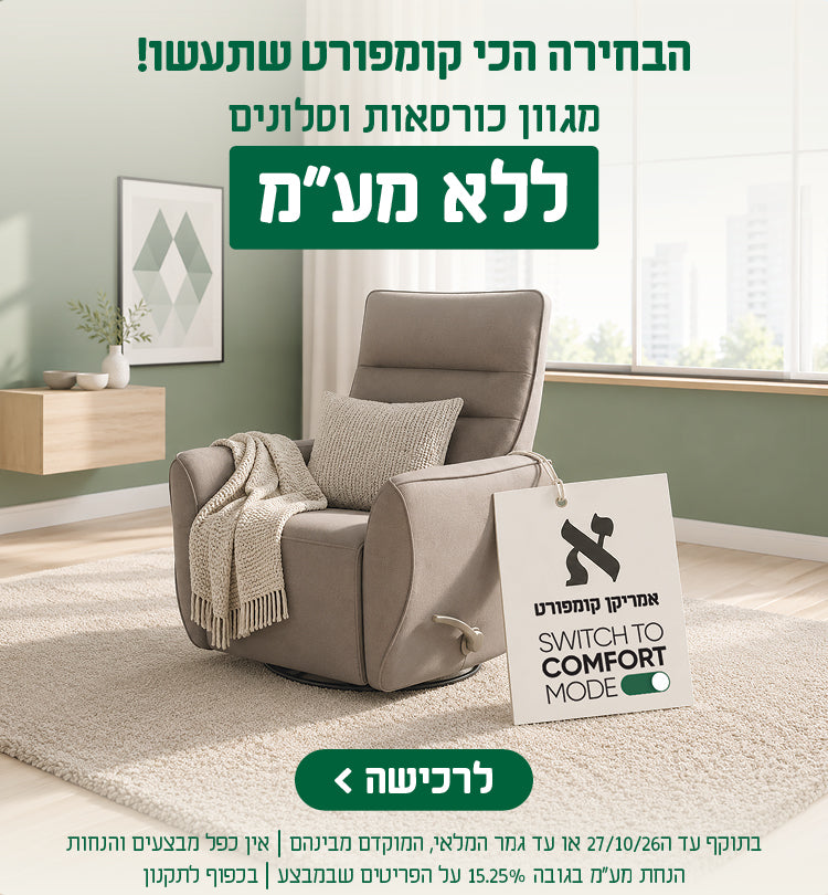 אמריקן קומפורט - SWITCH TOT COMFORT MODE
הבחירה הכי קומפורט שתעשו!
מגוון כורסאות וסלונים
ללא מע"מ
לרכישה
בתוקף עד 27.10.27 או עד גמר המלאי, המוקדם מביניהם | אין כפל מבצעים והנחות 
הנחת מע"מ בגובה 15.25% על הפריטים שבמבצע | בכפוף לתקנון