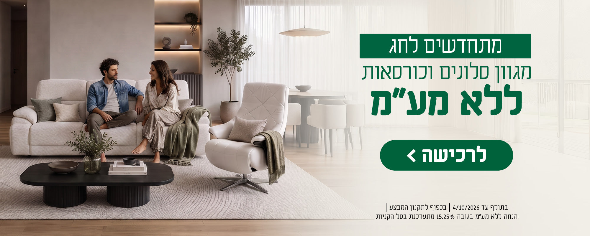 מתחדשים לחג
מגוון סלונים וכורסאות ללא מע"מ
לרכישה
בתוקף עד 4/10/26 | בכפוף לתקנון המבצע | הנחה ללא מע"מ בגובה 15.25% מתעדכנת בסל הקניות