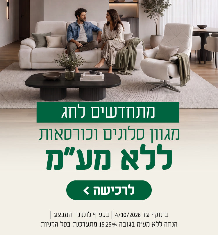 מתחדשים לחג
מגוון סלונים וכורסאות ללא מע"מ
לרכישה
בתוקף עד 4/10/26 | בכפוף לתקנון המבצע | הנחה ללא מע"מ בגובה 15.25% מתעדכנת בסל הקניות