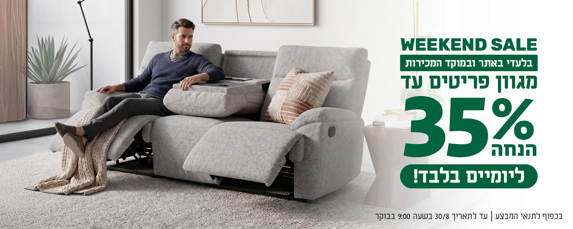 WEEKEND SALE
בלעדי באתר ובמוקד המכירות
מגוון פריטים עד 35% הנחה ליומיים בלבד!
בכפוף לתנאי המבצע | עד לתאריך 30/8/26 בשעה 9:00 בבוקר