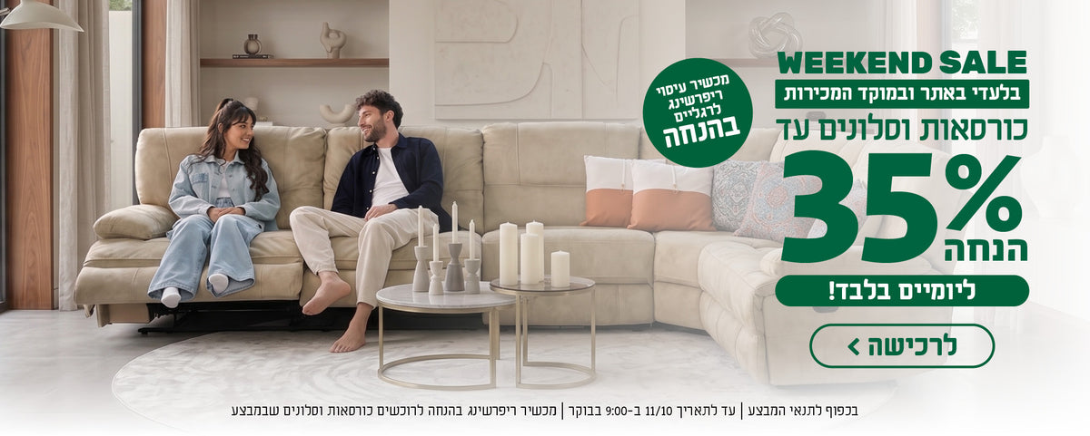 WEEKEND SALE
בלעדי באתר ובמוקד המכירות
כורסאות וסלונים עד 35% הנחה
ליומיים בלבד
לרכישה
מכשיר עיסוי ריפרשינג לרגליים בהנחה
בכפוף לתנאי המבצע | עד לתאריך 11/10 ב-9:00 בבוקר | מכשיר ריפרשינג בהנחה לרוכשים כורסאות וסלונים שבמבצע