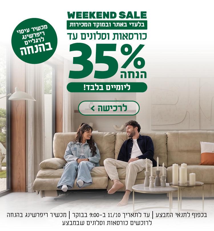 WEEKEND SALE
בלעדי באתר ובמוקד המכירות
כורסאות וסלונים עד 35% הנחה
ליומיים בלבד
לרכישה
מכשיר עיסוי ריפרשינג לרגליים בהנחה
בכפוף לתנאי המבצע | עד לתאריך 11/10 ב-9:00 בבוקר | מכשיר ריפרשינג בהנחה לרוכשים כורסאות וסלונים שבמבצע