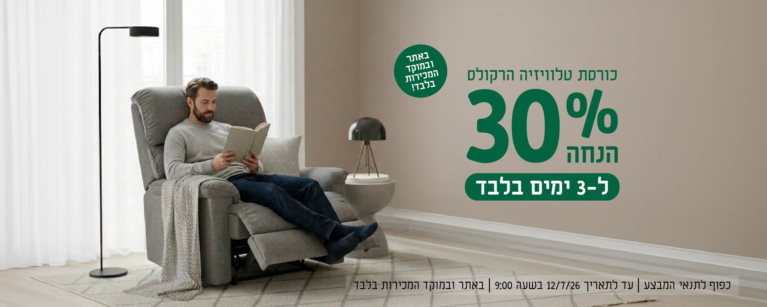 כורסת טלוויזיה הרקולס
30% הנחה ל-3 ימים בלבד
באתר ובמוקד הטלפוני בלבד!
כפוף לתנאי המבצע | עד לתאריך 12.7.26 בשעה 9:00 | באתר ובמוקד המכירות בלבד
