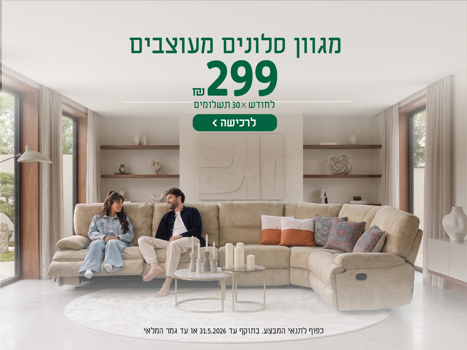 מגוון סלונים מעוצבים
299 ש"ח לחודש X 30 תשלומים
לרכישה
כפוף לתנאי המבצע בתוקף עד 31.5.2026 או עד גמר המלאי