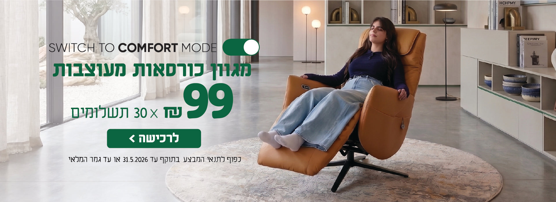 SWITCH TO COMFORT MODE
מגוון כורסאות מעוצבות
99 ש"ח X 30 תשלומים
לרכישה
כפו לתנאי המבצע בתוקף עד 31.5.2026 או עד גמר המלאי
