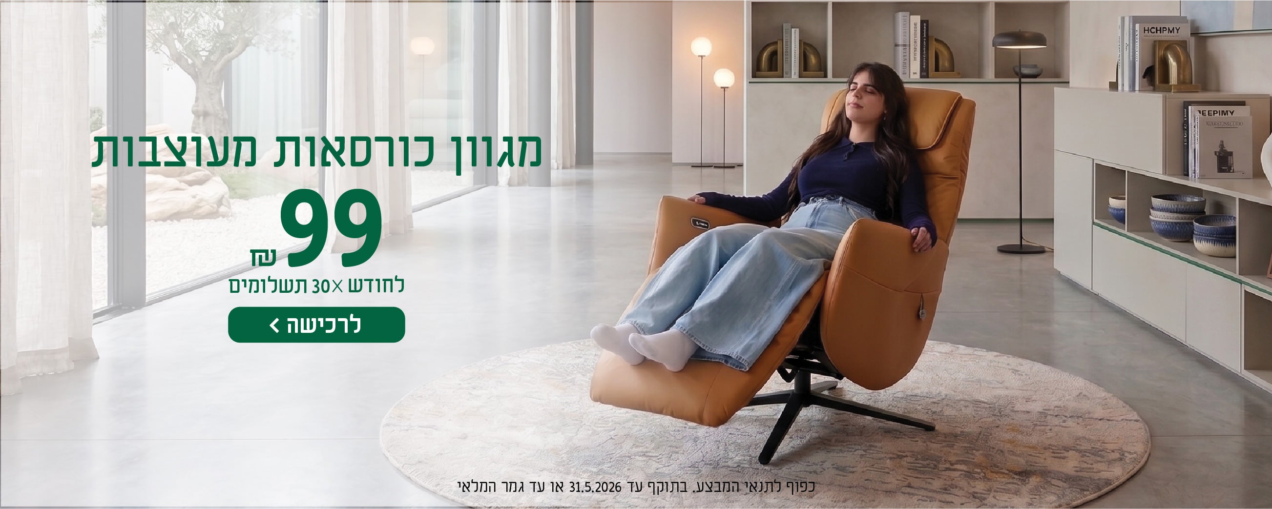 מגוון כורסאות מעוצבות
99 ש"ח לחודש X 30 תשלומים
לרכישה
כפוף לתנאי המבצע בתוקף עד 31.5.2026 או עד גמר המלאי