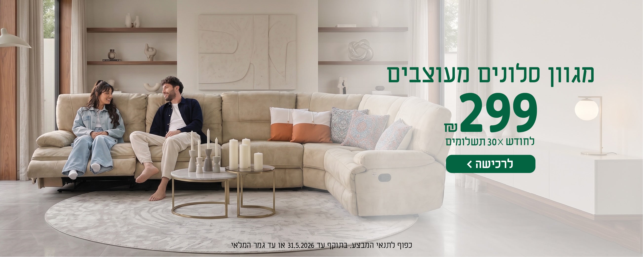 מגוון סלונים מעוצבים
299 ש"ח לחודש X 30 תשלומים
לרכישה
כפוף לתנאי המבצע בתוקף עד 31.5.2026 או עד גמר המלאי