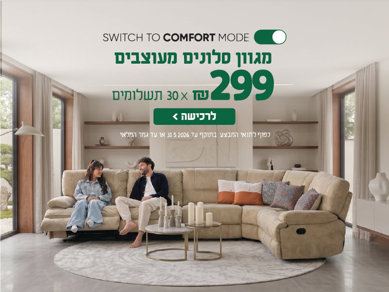 SWITCH TO COMFORT MODE
מגוון סלונים מעוצבים
299 ש"ח X 30 תשלומים
לרכישה
כפו לתנאי המבצע בתוקף עד 31.5.2026 או עד גמר המלאי