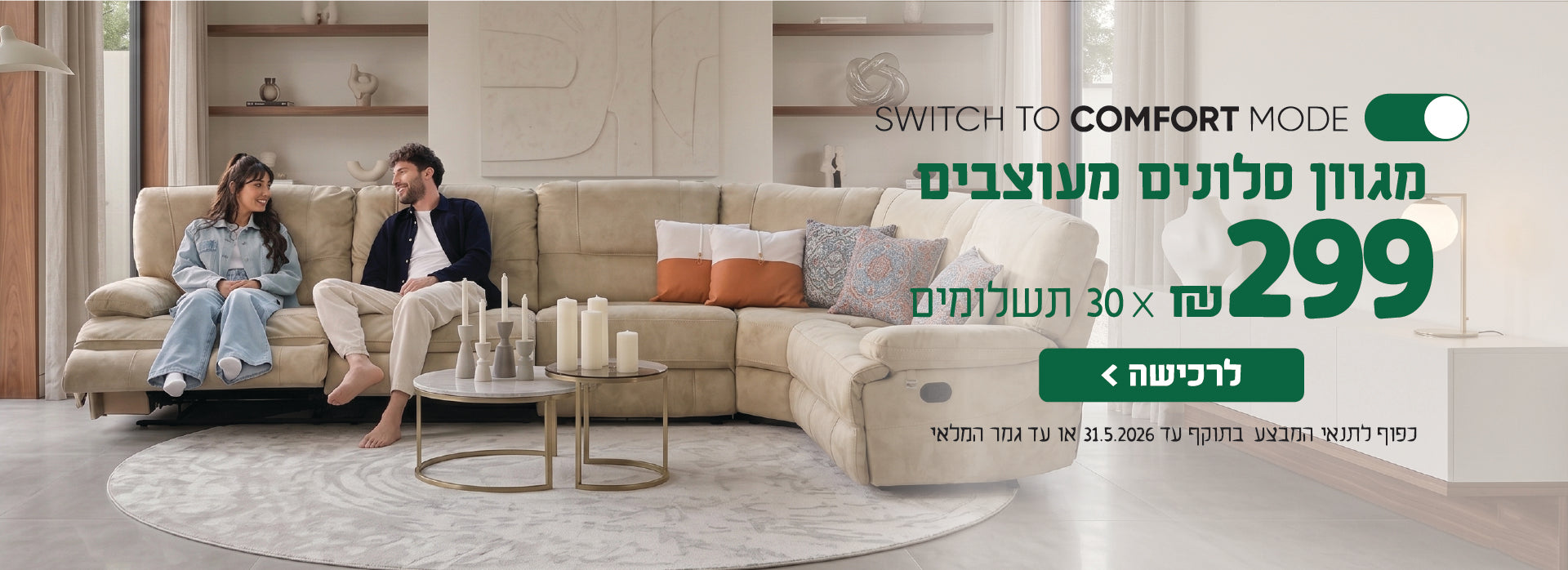 SWITCH TO COMFORT MODE
מגוון סלונים מעוצבים
299 ש"ח X 30 תשלומים
לרכישה
כפו לתנאי המבצע בתוקף עד 31.5.2026 או עד גמר המלאי