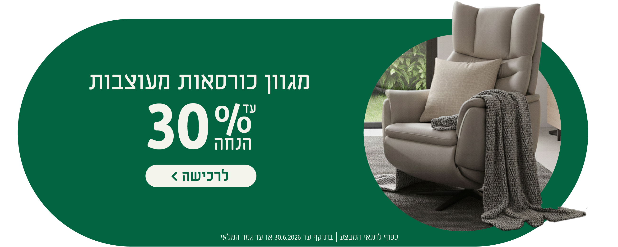 מגוון כורסאות מעוצבות
עד 30% הנחה
לרכישה
כפוף לתנאי המבצע| בתוקף עד 30.6.2026 או עד גמר המלאי