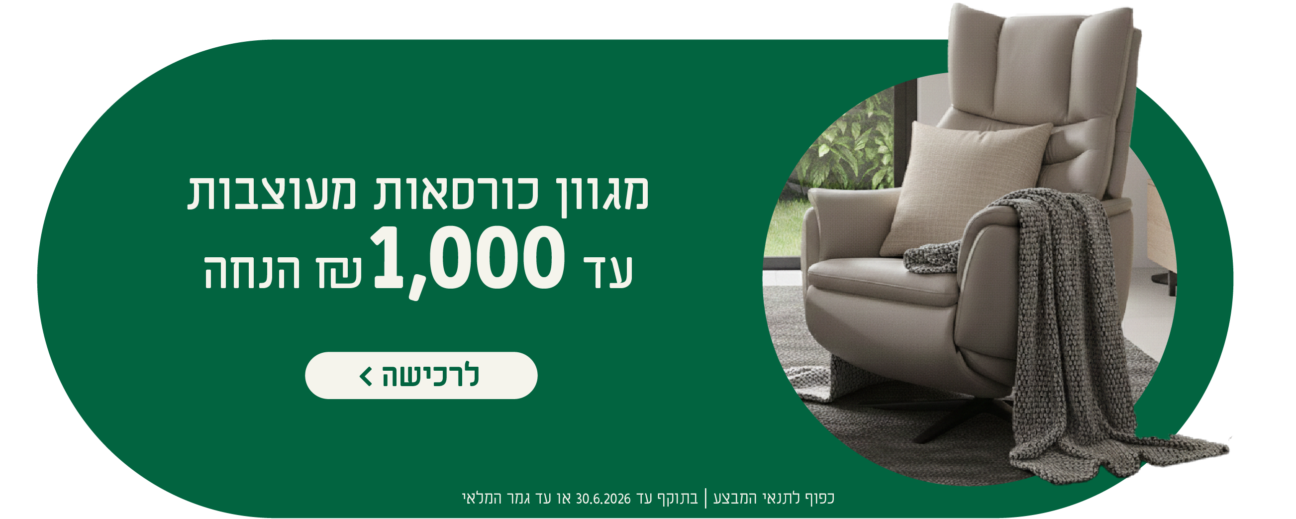 מגוון כורסאות מעוצבות
עד 1,000 ש"ח הנחה
לרכישה
כפוף לתנאי המבצע| בתוקף עד 30.6.2026 או עד גמר המלאי