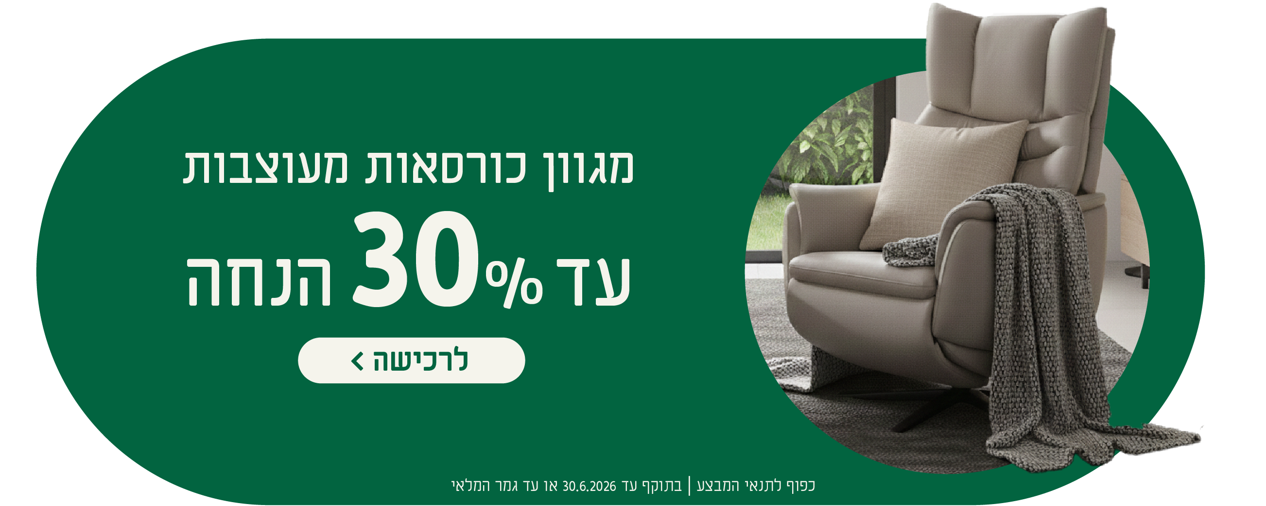מגוון כורסאות מעוצבות
עד 30% הנחה
לרכישה
כפוף לתנאי המבצע| בתוקף עד 30.6.2026 או עד גמר המלאי