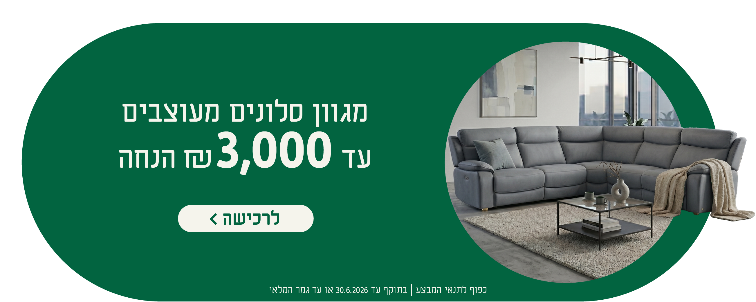 מגוון סלונים מעוצבים
עד 3,000 ש"ח הנחה
לרכישה
כפוף לתנאי המבצע| בתוקף עד 30.6.2026 או עד גמר המלאי