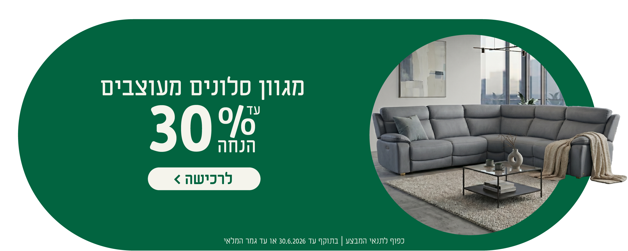 מגוון סלונים מעוצבים
עד 30% הנחה
לרכישה
כפוף לתנאי המבצע| בתוקף עד 30.6.2026 או עד גמר המלאי