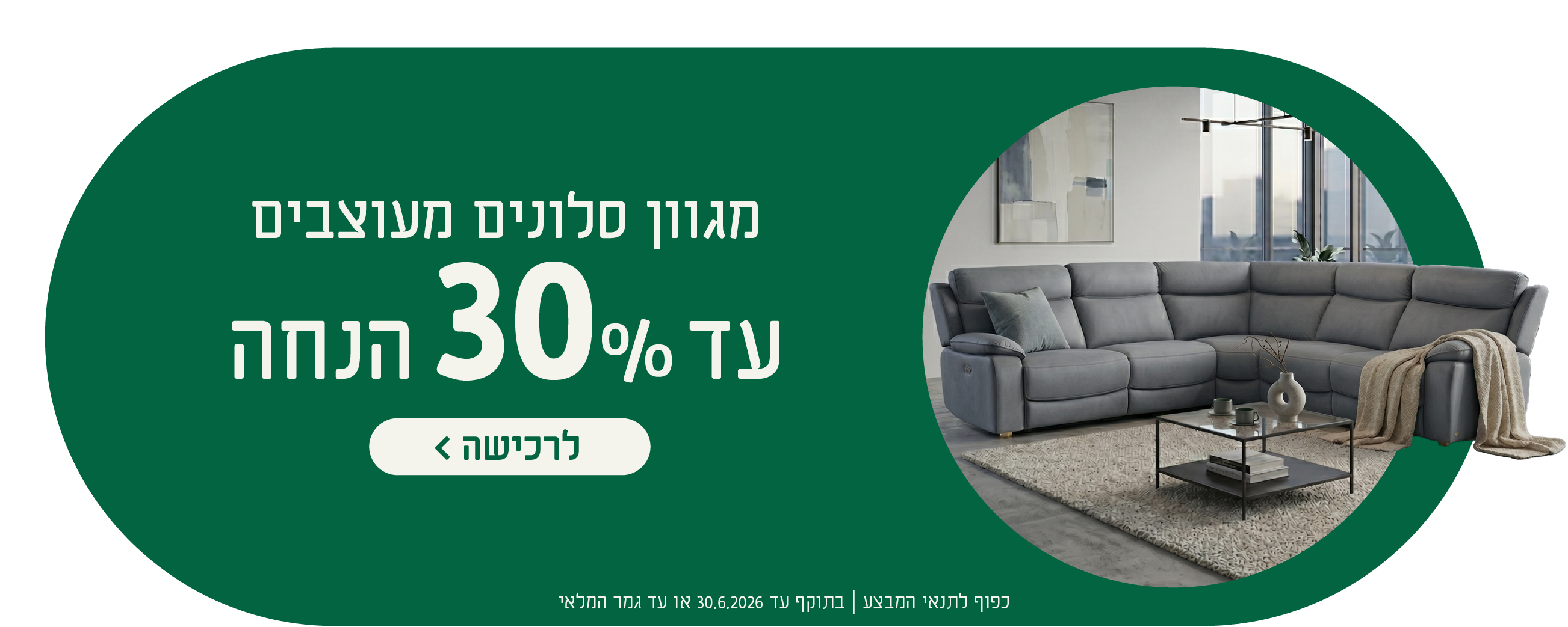 מגוון סלונים מעוצבים
עד 30% הנחה
לרכישה
כפוף לתנאי המבצע| בתוקף עד 30.6.2026 או עד גמר המלאי