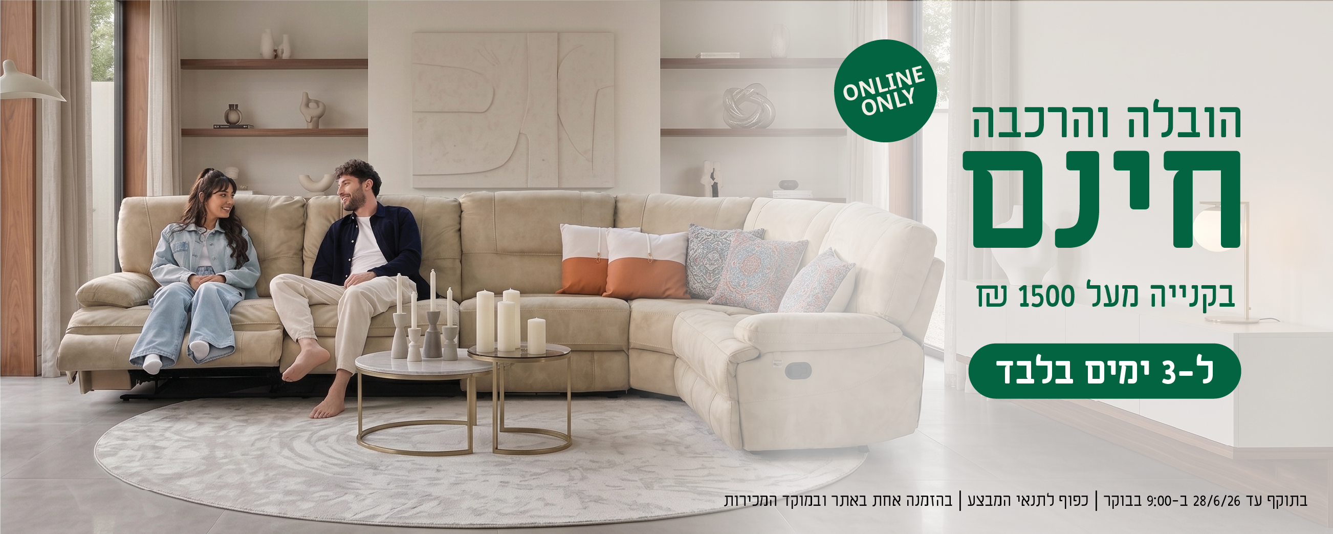 הובלה והרכבה חינם בקנייה מעל 1500 ש"ח ל-3 ימים בלבד
online only
בתוקף עד 28.6.26 ב-9:00 בבוקר | כפוף לתנאי המבצע | בהזמנה אחת באתר ובמוקד המכירות