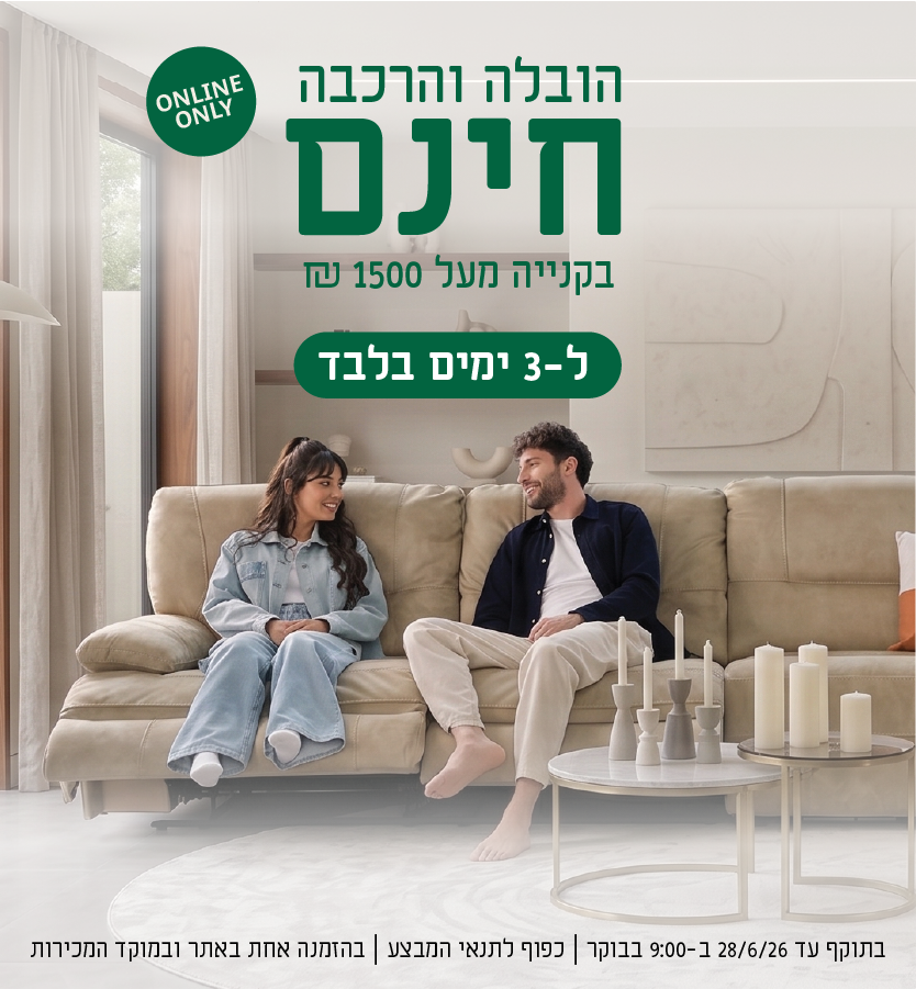 הובלה והרכבה חינם בקנייה מעל 1500 ש"ח ל-3 ימים בלבד
online only
בתוקף עד 28.6.26 ב-9:00 בבוקר | כפוף לתנאי המבצע | בהזמנה אחת באתר ובמוקד המכירות