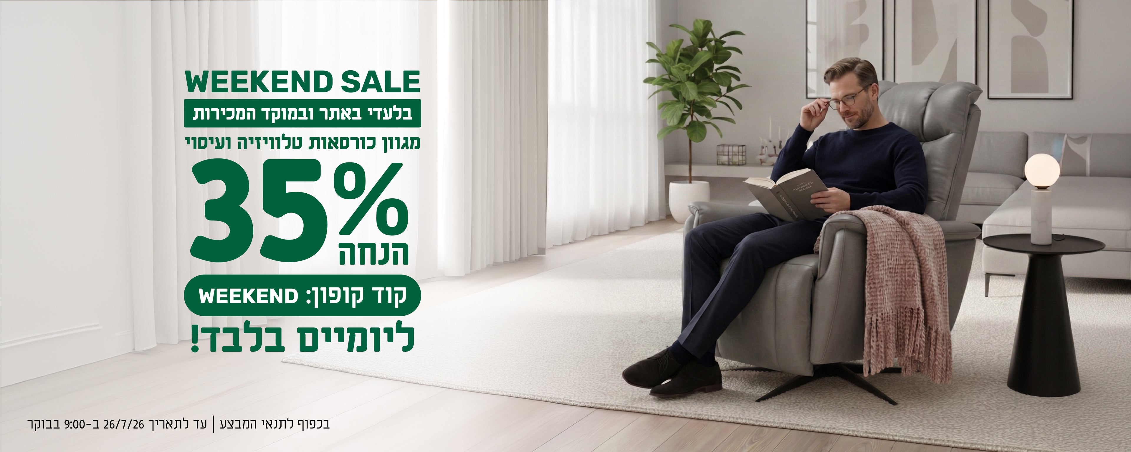 WEEKEND SALE
בלעדי באתר ובמוקד המכירות
מגוון כורסאות טלוויזיה ועיסוי
35% הנחה ליומיים בלבד
קוד קופון: WEEKEND
בכפוף לתנאי המבצע | עד לתאריך 26.7.26 בשעה 9:00 בבוקר
