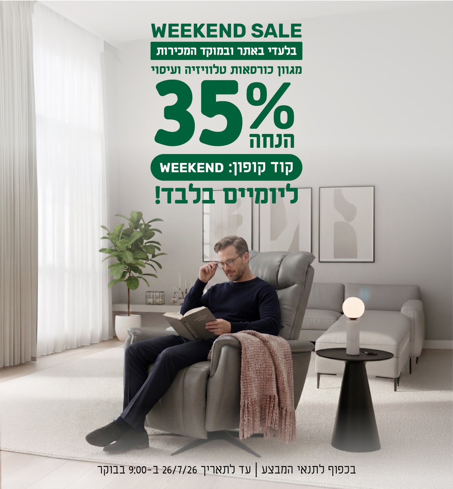 WEEKEND SALE
בלעדי באתר ובמוקד המכירות
מגוון כורסאות טלוויזיה ועיסוי
35% הנחה ליומיים בלבד
קוד קופון: WEEKEND
בכפוף לתנאי המבצע | עד לתאריך 26.7.26 בשעה 9:00 בבוקר