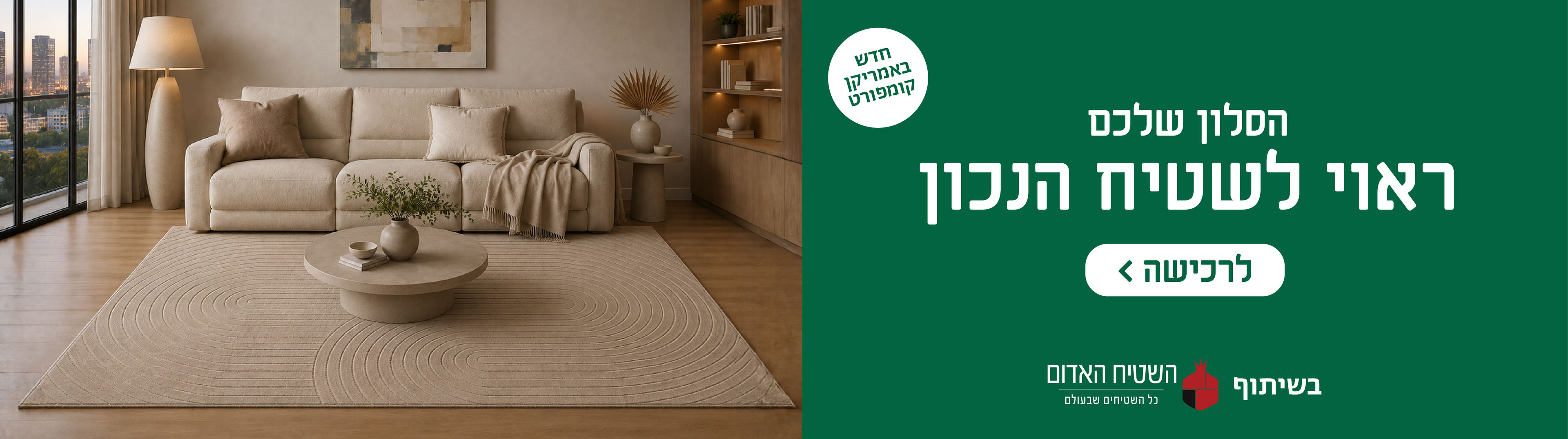 חדש באמריקן קומפורט
הסלון שלכם ראוי לשטיח הנכון
לרכישה
בשיתוף השטיח האדום כל השטיחים שבעולם