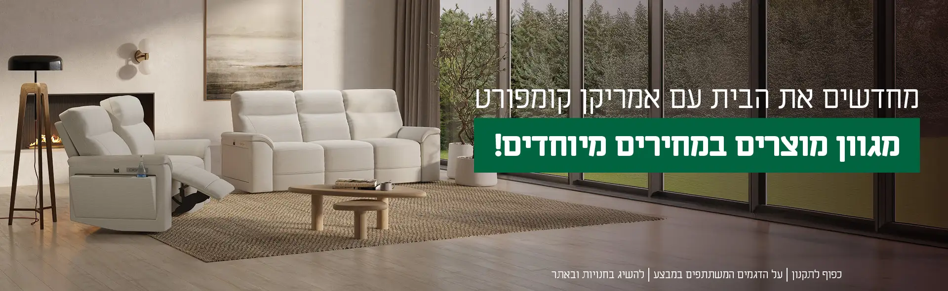 מחדשים את הבית עם אמריקן קומפורט מגוון מוצרים במחירים מיוחדים. כפוף לתקנון | על הדגמים המשתתפים במבצע | להשיג בחנויות ובאתר