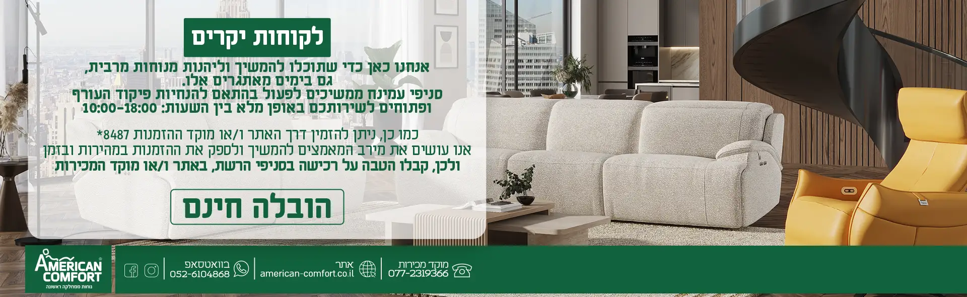 אנחנו כאן כדי שתוכלו להמשיך וליהנות משינה טובה ונוחות מרבית , גם בימים מאתגרים אלו. סניפי עמינח ממשיכים לפעול בהתאם להנחיות פיקוד העורף ופתוחים לשירותכם באופן מלא בין השעות : 10:00-18:00 כמו כן, ניתן להזמין דרך האתר ו/או מוקד ההזמנות *3532 אנו עושים את מירב המאמצים להמשיך ולספק את ההזמנות במהירות ובזמן ולכן, קבלו הטבה על רכישה בסניפי הרשת , באתר ו/או מוקד המכירות הובלה חינם