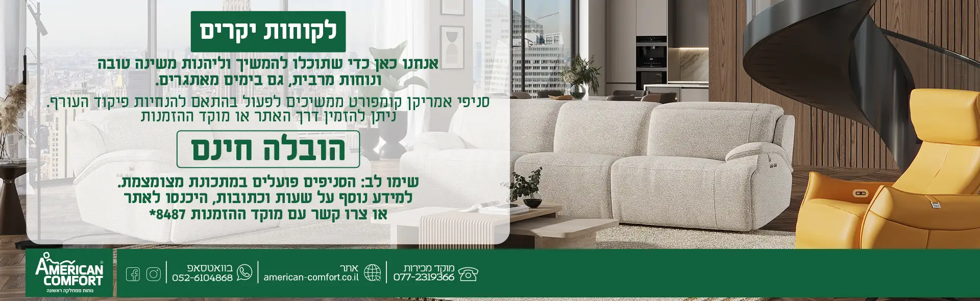 לקוחות יקרים אנחנו כאן כדי שתוכלו להמשיך וליהנות משינה טובה ונוחות מרבית, גם בימים מאתגרים. סניפי אמריקן קומפורט ממשיכים לפעול בהתאם להנחיות פיקוד העורף. ניתן להזמין דרך האתר או מוקד ההזמנות הובלה חינם שימו לב: הסניפים פועלים במתכונת מצומצמת. למידע נוסף על שעות וכתובות, היכנסו לאתר או צרו קשר עם המוקד.