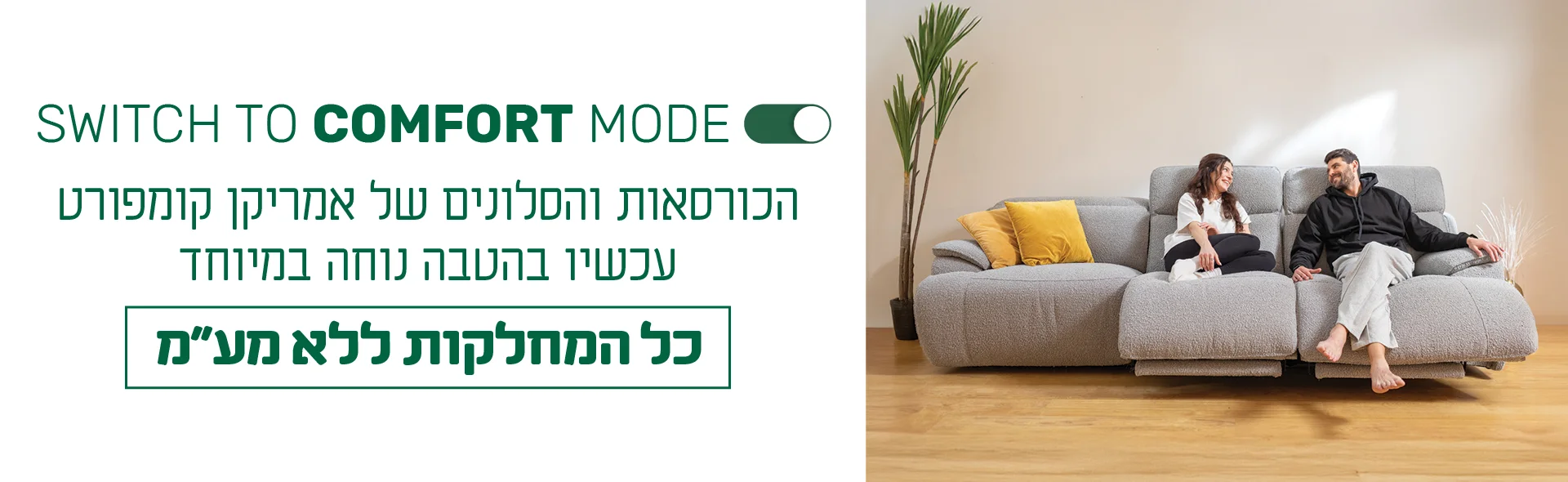 SWITCH TO COMFORT MODE. הכורסאות והסלונים של אמריקן קומפורט עכשיו בהטבה נוחה במיוחד - כל המחלקות ללא מע״מ